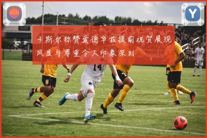 卡斯尔称赞爱德华兹提前祝贺展现风度与尊重令人印象深刻