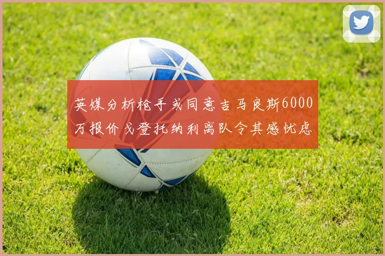 英媒分析枪手或同意吉马良斯6000万报价戈登托纳利离队令其感忧虑