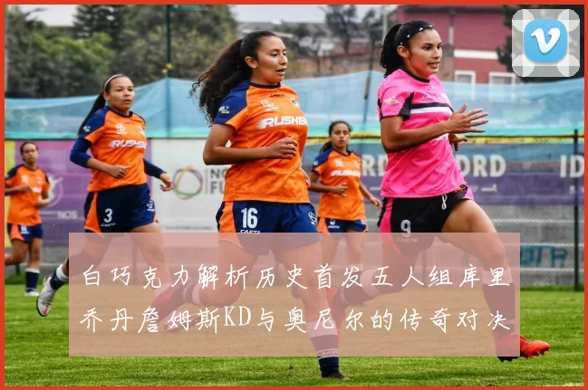 白巧克力解析历史首发五人组库里乔丹詹姆斯KD与奥尼尔的传奇对决与影响