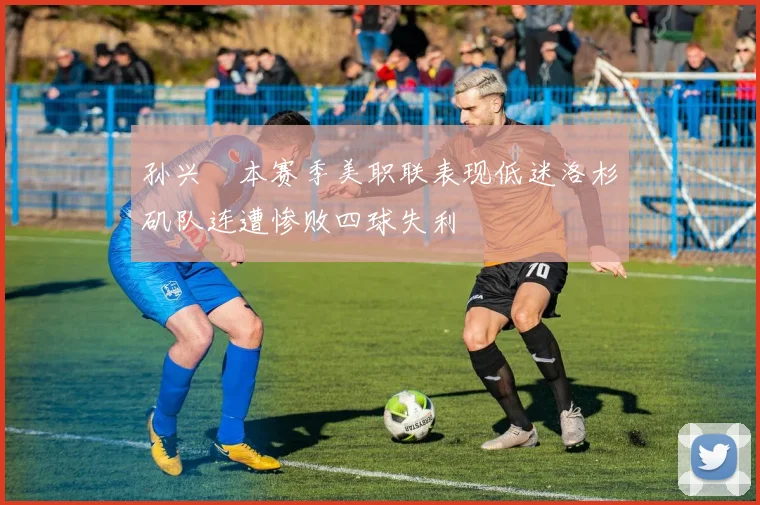 孙兴慜本赛季美职联表现低迷洛杉矶队连遭惨败四球失利