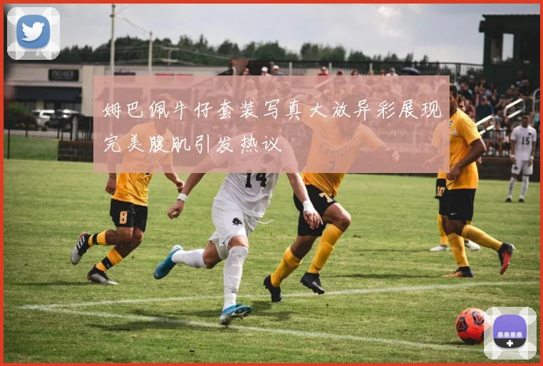 姆巴佩牛仔套装写真大放异彩展现完美腹肌引发热议