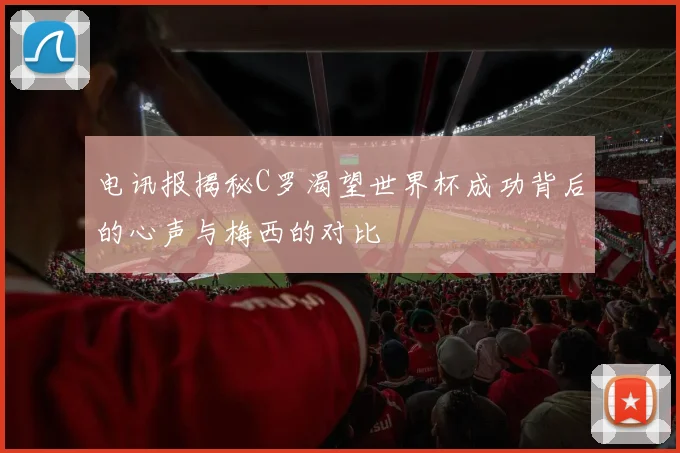电讯报揭秘C罗渴望世界杯成功背后的心声与梅西的对比