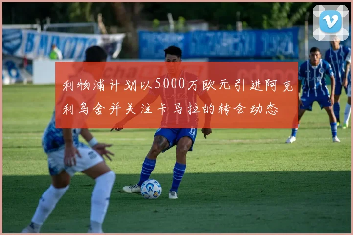 利物浦计划以5000万欧元引进阿克利乌舍并关注卡马拉的转会动态