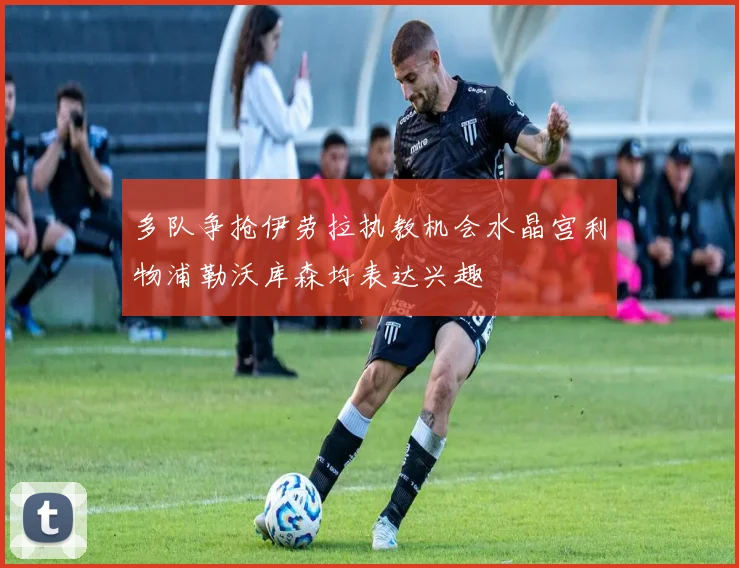 多队争抢伊劳拉执教机会水晶宫利物浦勒沃库森均表达兴趣