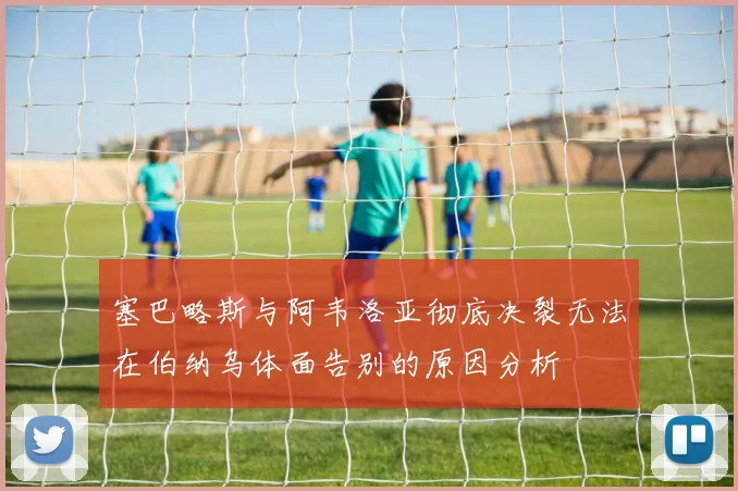 塞巴略斯与阿韦洛亚彻底决裂无法在伯纳乌体面告别的原因分析