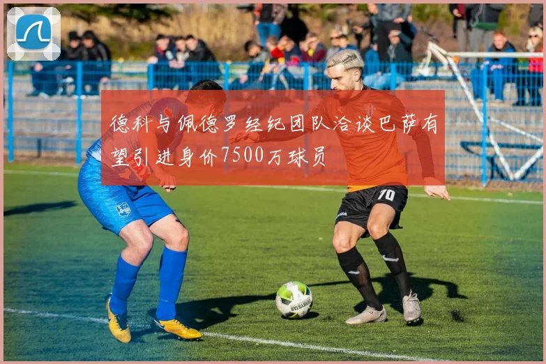 德科与佩德罗经纪团队洽谈巴萨有望引进身价7500万球员