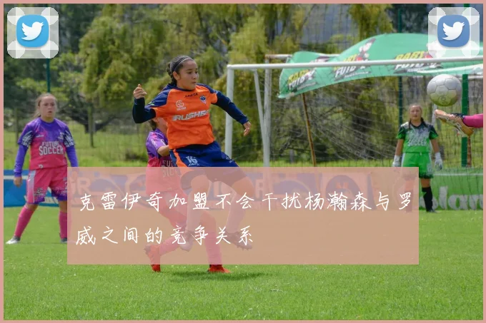 克雷伊奇加盟不会干扰杨瀚森与罗威之间的竞争关系